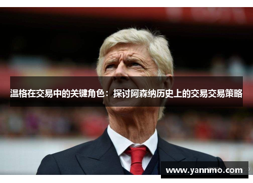 温格在交易中的关键角色：探讨阿森纳历史上的交易交易策略